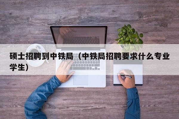 硕士招聘到中铁局（中铁局招聘要求什么专业学生）-第1张图片-公办高校硕士招聘信息-最新高校硕士招聘信息-公办高校招聘条件