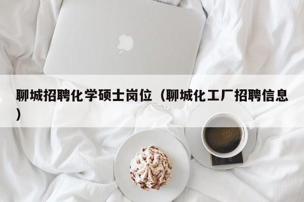聊城招聘化学硕士岗位（聊城化工厂招聘信息）-第1张图片-公办高校硕士招聘信息-最新高校硕士招聘信息-公办高校招聘条件