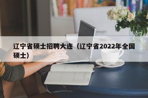 辽宁省硕士招聘大连（辽宁省2022年全国硕士）-第1张图片-公办高校硕士招聘信息-最新高校硕士招聘信息-公办高校招聘条件