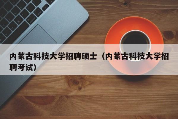 内蒙古科技大学招聘硕士（内蒙古科技大学招聘考试）-第1张图片-公办高校硕士招聘信息-最新高校硕士招聘信息-公办高校招聘条件