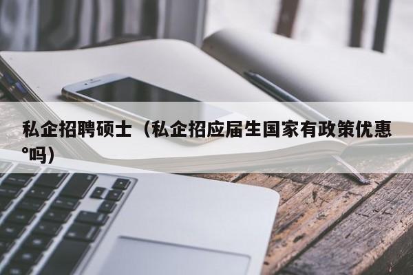 私企招聘硕士（私企招应届生国家有政策优惠°吗）-第1张图片-公办高校硕士招聘信息-最新高校硕士招聘信息-公办高校招聘条件