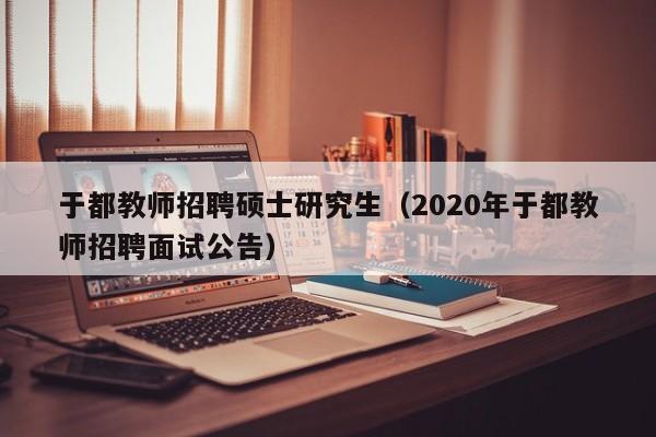 于都教师招聘硕士研究生（2020年于都教师招聘面试公告）-第1张图片-公办高校硕士招聘信息-最新高校硕士招聘信息-公办高校招聘条件