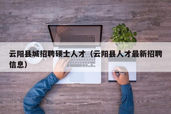 云阳县城招聘硕士人才（云阳县人才最新招聘信息）-第1张图片-公办高校硕士招聘信息-最新高校硕士招聘信息-公办高校招聘条件