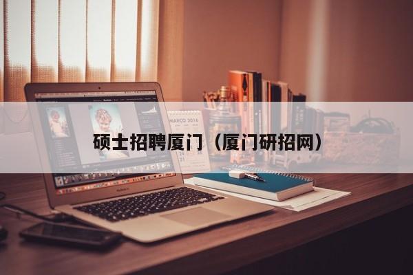 硕士招聘厦门（厦门研招网）-第1张图片-公办高校硕士招聘信息-最新高校硕士招聘信息-公办高校招聘条件