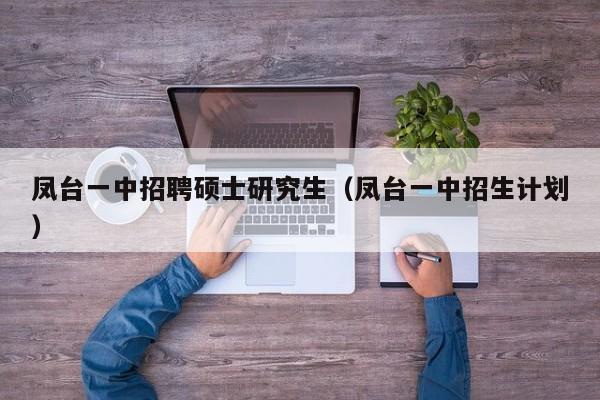 凤台一中招聘硕士研究生（凤台一中招生计划）-第1张图片-公办高校硕士招聘信息-最新高校硕士招聘信息-公办高校招聘条件