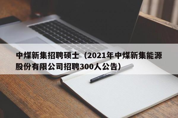 中煤新集招聘硕士（2021年中煤新集能源股份有限公司招聘300人公告）-第1张图片-公办高校硕士招聘信息-最新高校硕士招聘信息-公办高校招聘条件