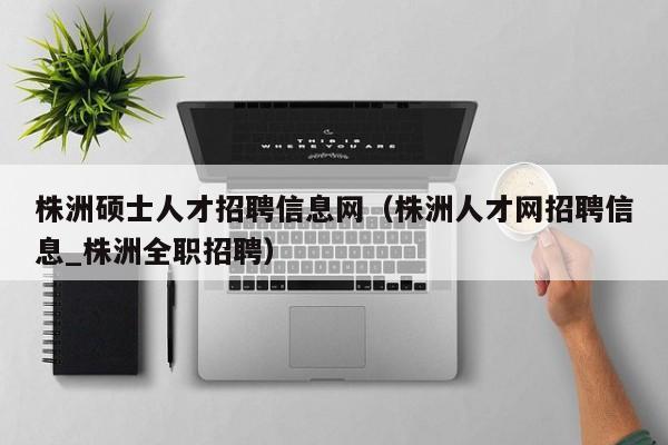 株洲硕士人才招聘信息网（株洲人才网招聘信息_株洲全职招聘）-第1张图片-公办高校硕士招聘信息-最新高校硕士招聘信息-公办高校招聘条件