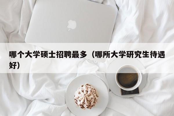 哪个大学硕士招聘最多（哪所大学研究生待遇好）-第1张图片-公办高校硕士招聘信息-最新高校硕士招聘信息-公办高校招聘条件