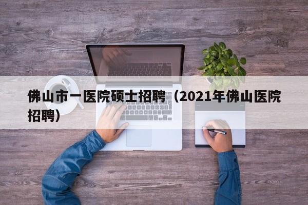 佛山市一医院硕士招聘（2021年佛山医院招聘）-第1张图片-公办高校硕士招聘信息-最新高校硕士招聘信息-公办高校招聘条件