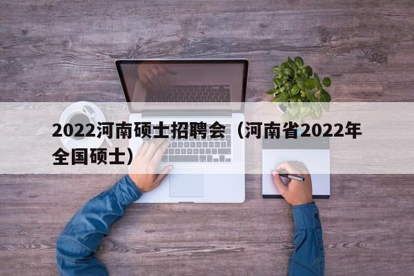 2022河南硕士招聘会（河南省2022年全国硕士）-第1张图片-公办高校硕士招聘信息-最新高校硕士招聘信息-公办高校招聘条件