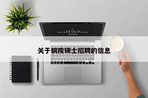 关于铜陵硕士招聘的信息-第1张图片-公办高校硕士招聘信息-最新高校硕士招聘信息-公办高校招聘条件