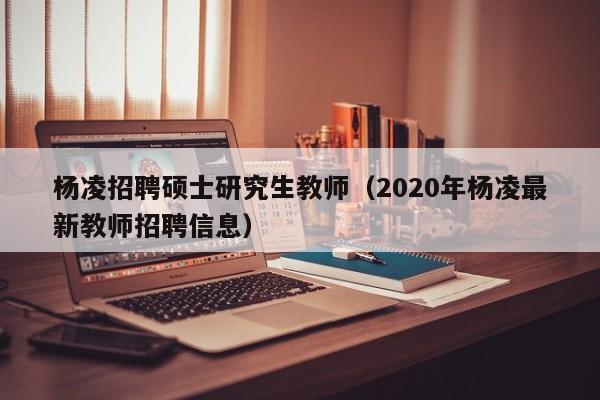 杨凌招聘硕士研究生教师（2020年杨凌最新教师招聘信息）-第1张图片-公办高校硕士招聘信息-最新高校硕士招聘信息-公办高校招聘条件