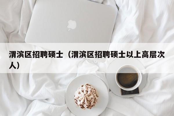 渭滨区招聘硕士（渭滨区招聘硕士以上高层次人）-第1张图片-公办高校硕士招聘信息-最新高校硕士招聘信息-公办高校招聘条件