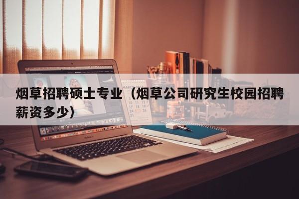烟草招聘硕士专业（烟草公司研究生校园招聘薪资多少）-第1张图片-公办高校硕士招聘信息-最新高校硕士招聘信息-公办高校招聘条件