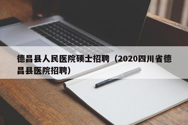 德昌县人民医院硕士招聘（2020四川省德昌县医院招聘）-第1张图片-公办高校硕士招聘信息-最新高校硕士招聘信息-公办高校招聘条件
