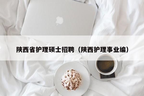 陕西省护理硕士招聘（陕西护理事业编）-第1张图片-公办高校硕士招聘信息-最新高校硕士招聘信息-公办高校招聘条件