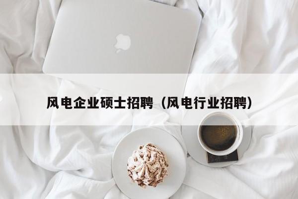 风电企业硕士招聘（风电行业招聘）-第1张图片-公办高校硕士招聘信息-最新高校硕士招聘信息-公办高校招聘条件