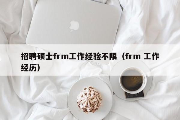 招聘硕士frm工作经验不限（frm 工作经历）-第1张图片-公办高校硕士招聘信息-最新高校硕士招聘信息-公办高校招聘条件