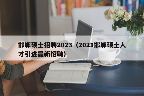 邯郸硕士招聘2023（2021邯郸硕士人才引进最新招聘）-第1张图片-公办高校硕士招聘信息-最新高校硕士招聘信息-公办高校招聘条件