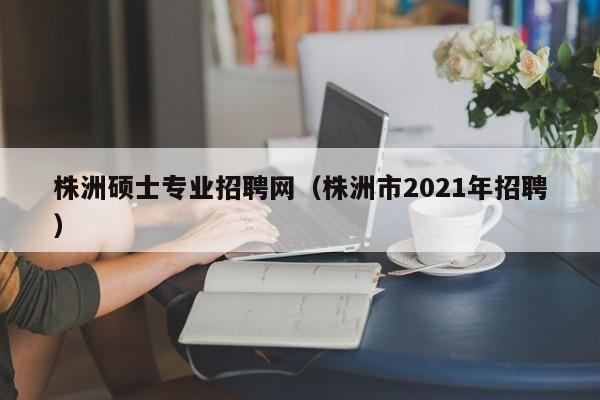 株洲硕士专业招聘网（株洲市2021年招聘）-第1张图片-公办高校硕士招聘信息-最新高校硕士招聘信息-公办高校招聘条件