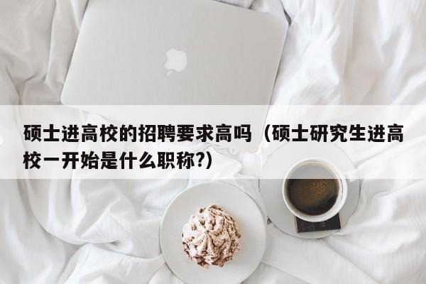 硕士进高校的招聘要求高吗（硕士研究生进高校一开始是什么职称?）-第1张图片-公办高校硕士招聘信息-最新高校硕士招聘信息-公办高校招聘条件