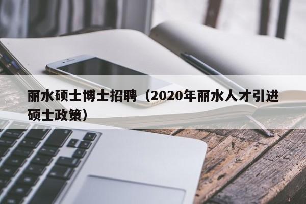 丽水硕士博士招聘（2020年丽水人才引进硕士政策）-第1张图片-公办高校硕士招聘信息-最新高校硕士招聘信息-公办高校招聘条件
