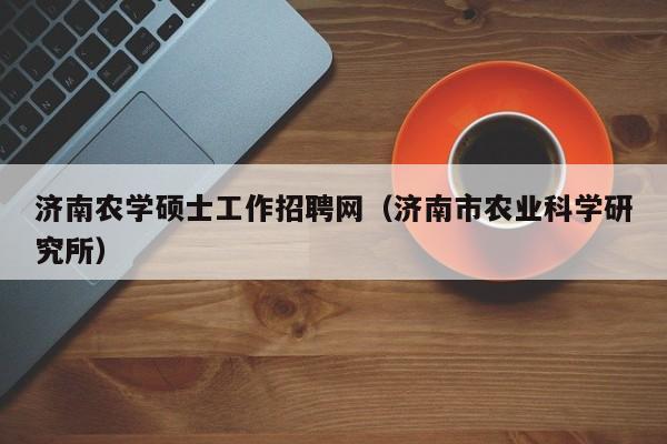 济南农学硕士工作招聘网（济南市农业科学研究所）-第1张图片-公办高校硕士招聘信息-最新高校硕士招聘信息-公办高校招聘条件