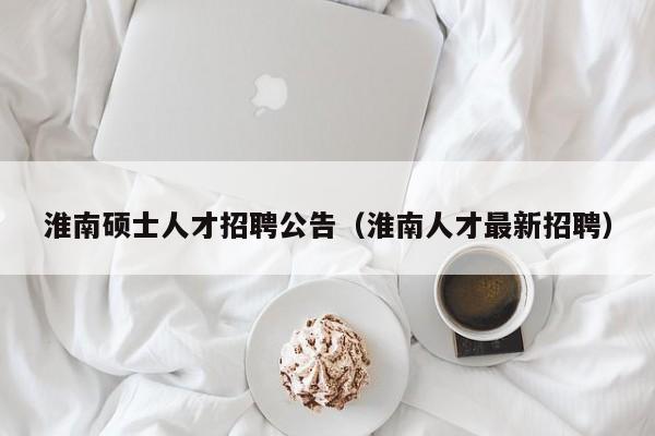 淮南硕士人才招聘公告（淮南人才最新招聘）-第1张图片-公办高校硕士招聘信息-最新高校硕士招聘信息-公办高校招聘条件
