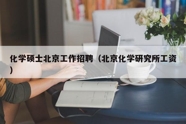 化学硕士北京工作招聘（北京化学研究所工资）-第1张图片-公办高校硕士招聘信息-最新高校硕士招聘信息-公办高校招聘条件