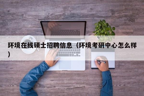 环境在线硕士招聘信息（环境考研中心怎么样）-第1张图片-公办高校硕士招聘信息-最新高校硕士招聘信息-公办高校招聘条件