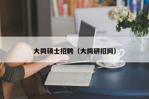 大同硕士招聘（大同研招网）-第1张图片-公办高校硕士招聘信息-最新高校硕士招聘信息-公办高校招聘条件