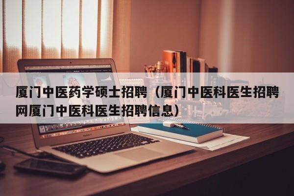 厦门中医药学硕士招聘（厦门中医科医生招聘网厦门中医科医生招聘信息）-第1张图片-公办高校硕士招聘信息-最新高校硕士招聘信息-公办高校招聘条件