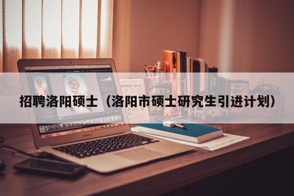 招聘洛阳硕士（洛阳市硕士研究生引进计划）-第1张图片-公办高校硕士招聘信息-最新高校硕士招聘信息-公办高校招聘条件