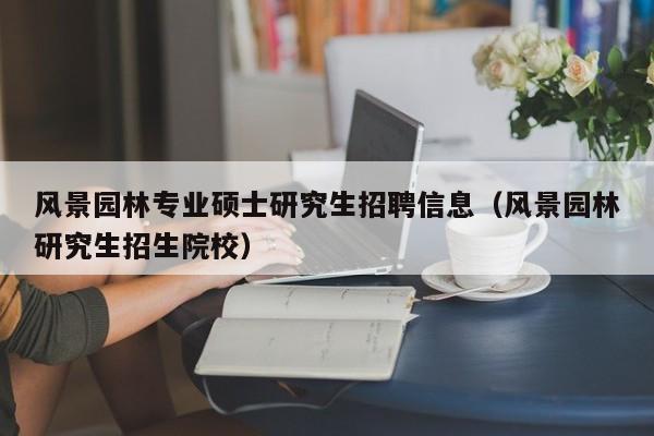 风景园林专业硕士研究生招聘信息（风景园林研究生招生院校）-第1张图片-公办高校硕士招聘信息-最新高校硕士招聘信息-公办高校招聘条件