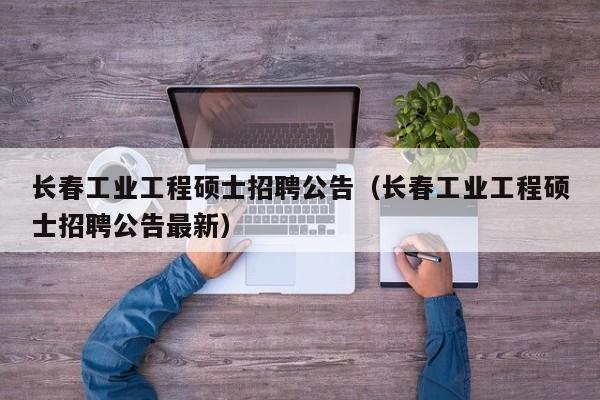 长春工业工程硕士招聘公告（长春工业工程硕士招聘公告最新）-第1张图片-公办高校硕士招聘信息-最新高校硕士招聘信息-公办高校招聘条件