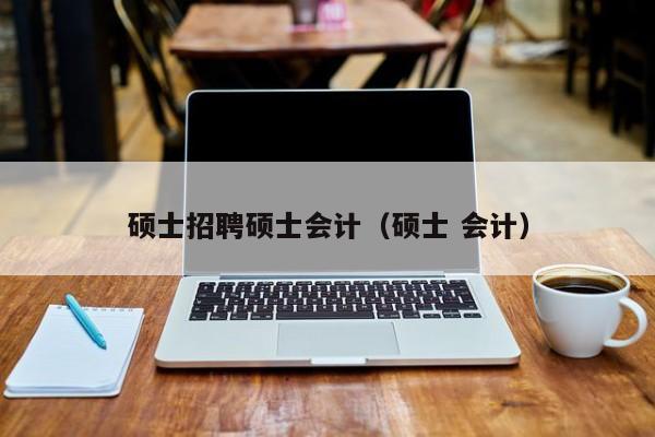硕士招聘硕士会计（硕士 会计）-第1张图片-公办高校硕士招聘信息-最新高校硕士招聘信息-公办高校招聘条件