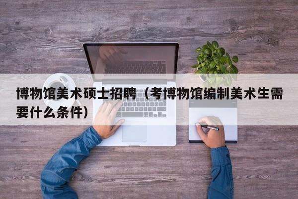 博物馆美术硕士招聘（考博物馆编制美术生需要什么条件）-第1张图片-公办高校硕士招聘信息-最新高校硕士招聘信息-公办高校招聘条件
