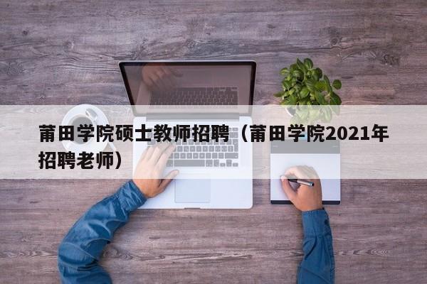 莆田学院硕士教师招聘（莆田学院2021年招聘老师）-第1张图片-公办高校硕士招聘信息-最新高校硕士招聘信息-公办高校招聘条件
