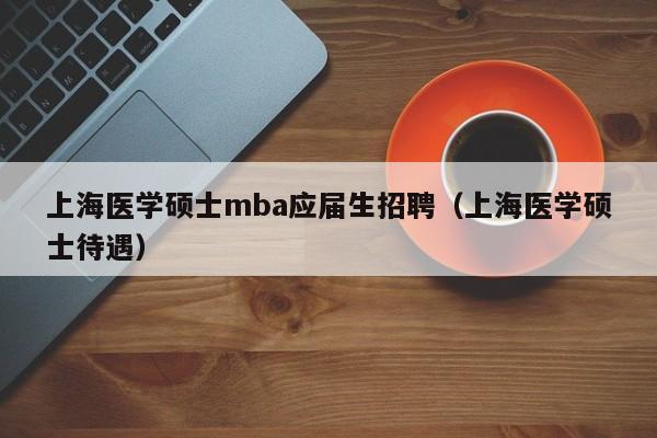 上海医学硕士mba应届生招聘（上海医学硕士待遇）-第1张图片-公办高校硕士招聘信息-最新高校硕士招聘信息-公办高校招聘条件