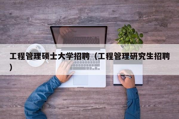 工程管理硕士大学招聘（工程管理研究生招聘）-第1张图片-公办高校硕士招聘信息-最新高校硕士招聘信息-公办高校招聘条件