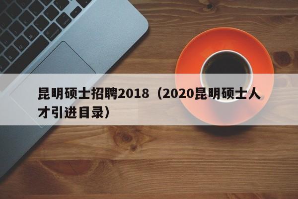 昆明硕士招聘2018（2020昆明硕士人才引进目录）-第1张图片-公办高校硕士招聘信息-最新高校硕士招聘信息-公办高校招聘条件