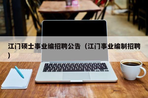 江门硕士事业编招聘公告（江门事业编制招聘）-第1张图片-公办高校硕士招聘信息-最新高校硕士招聘信息-公办高校招聘条件