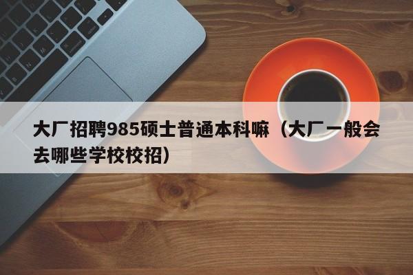 大厂招聘985硕士普通本科嘛（大厂一般会去哪些学校校招）-第1张图片-公办高校硕士招聘信息-最新高校硕士招聘信息-公办高校招聘条件
