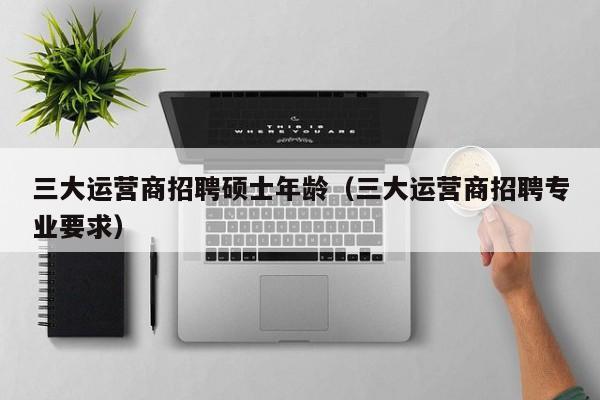 三大运营商招聘硕士年龄（三大运营商招聘专业要求）-第1张图片-公办高校硕士招聘信息-最新高校硕士招聘信息-公办高校招聘条件