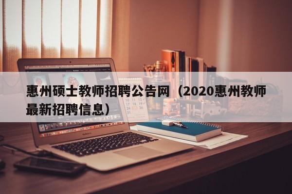 惠州硕士教师招聘公告网（2020惠州教师最新招聘信息）-第1张图片-公办高校硕士招聘信息-最新高校硕士招聘信息-公办高校招聘条件