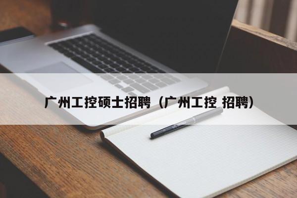 广州工控硕士招聘（广州工控 招聘）-第1张图片-公办高校硕士招聘信息-最新高校硕士招聘信息-公办高校招聘条件