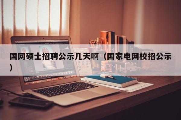 国网硕士招聘公示几天啊（国家电网校招公示）-第1张图片-公办高校硕士招聘信息-最新高校硕士招聘信息-公办高校招聘条件