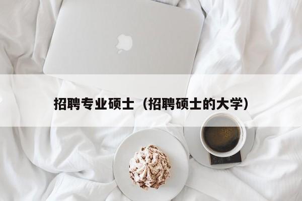 招聘专业硕士（招聘硕士的大学）-第1张图片-公办高校硕士招聘信息-最新高校硕士招聘信息-公办高校招聘条件