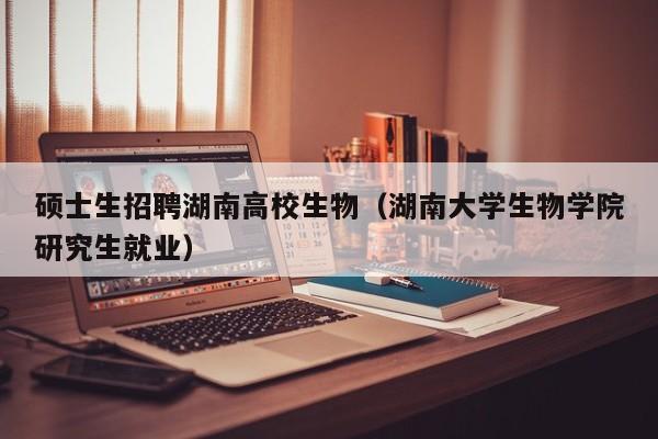 硕士生招聘湖南高校生物（湖南大学生物学院研究生就业）-第1张图片-公办高校硕士招聘信息-最新高校硕士招聘信息-公办高校招聘条件