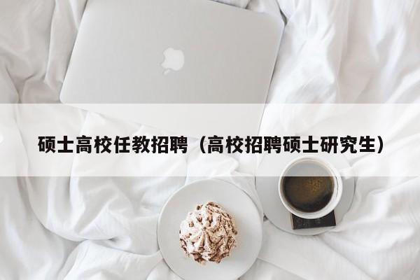硕士高校任教招聘（高校招聘硕士研究生）-第1张图片-公办高校硕士招聘信息-最新高校硕士招聘信息-公办高校招聘条件